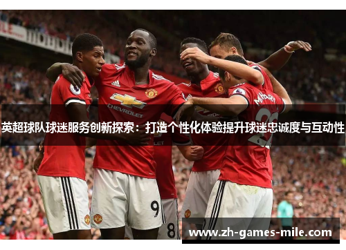 英超球队球迷服务创新探索：打造个性化体验提升球迷忠诚度与互动性