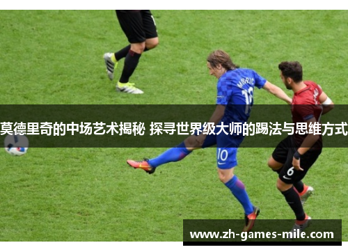 莫德里奇的中场艺术揭秘 探寻世界级大师的踢法与思维方式 莫德里奇的中场艺术揭秘 探寻世界级大师的踢法与思维方式