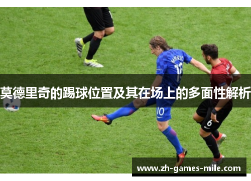 莫德里奇的踢球位置及其在场上的多面性解析 莫德里奇的踢球位置及其在场上的多面性解析